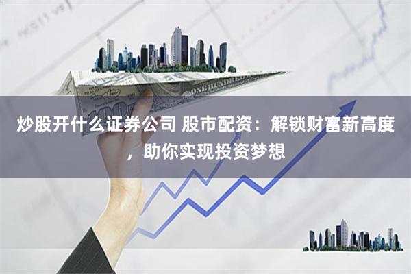 炒股开什么证券公司 股市配资：解锁财富新高度，助你实现投资梦想
