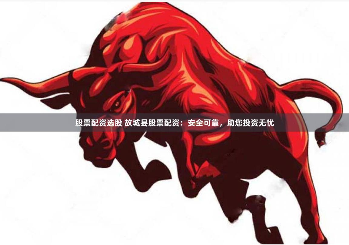 股票配资选股 故城县股票配资：安全可靠，助您投资无忧