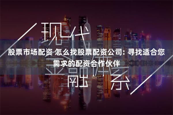 股票市场配资 怎么找股票配资公司: 寻找适合您需求的配资合作伙伴