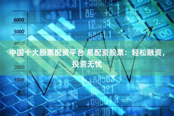 中国十大股票配资平台 易配资股票：轻松融资，投资无忧
