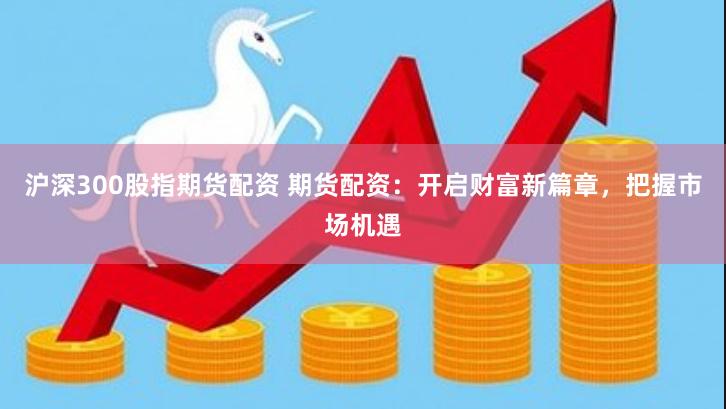 沪深300股指期货配资 期货配资：开启财富新篇章，把握市场机遇