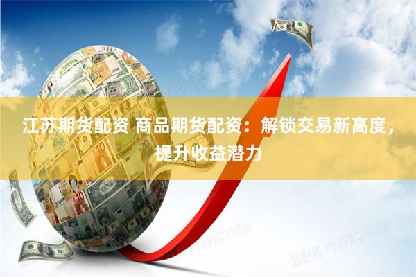 江苏期货配资 商品期货配资：解锁交易新高度，提升收益潜力