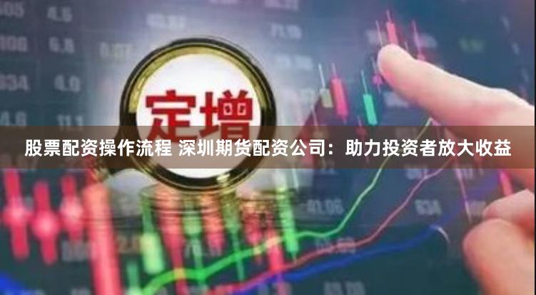 股票配资操作流程 深圳期货配资公司：助力投资者放大收益