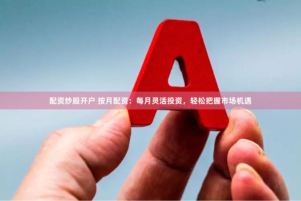 配资炒股开户 按月配资：每月灵活投资，轻松把握市场机遇