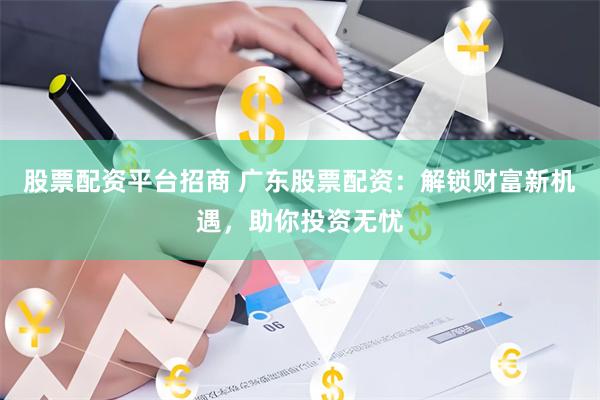 股票配资平台招商 广东股票配资：解锁财富新机遇，助你投资无忧