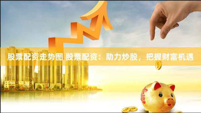 股票配资走势图 股票配资：助力炒股，把握财富机遇