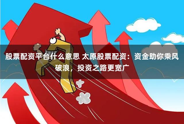 股票配资平台什么意思 太原股票配资：资金助你乘风破浪，投资之路更宽广