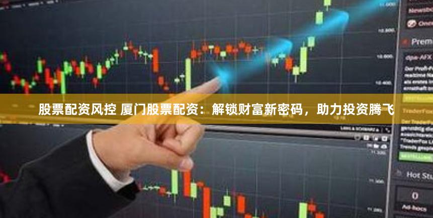 股票配资风控 厦门股票配资：解锁财富新密码，助力投资腾飞