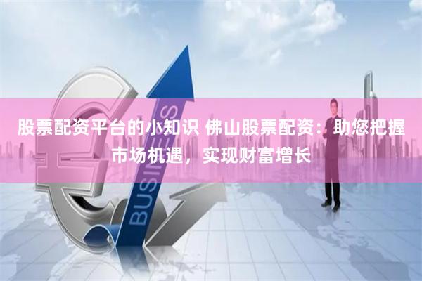 股票配资平台的小知识 佛山股票配资：助您把握市场机遇，实现财富增长