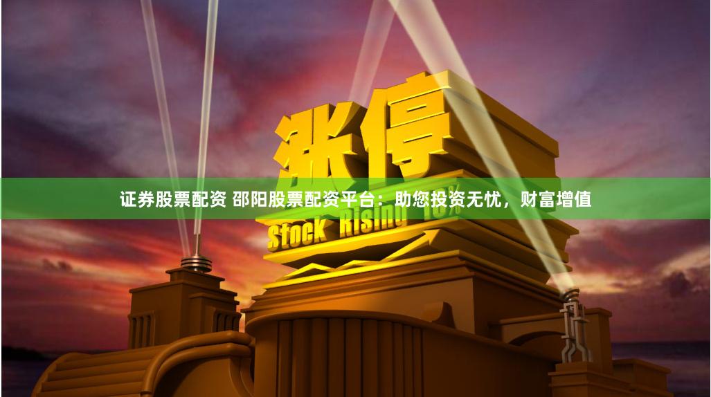 证券股票配资 邵阳股票配资平台：助您投资无忧，财富增值