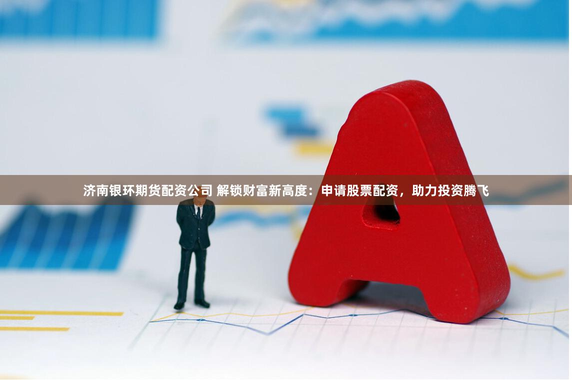 济南银环期货配资公司 解锁财富新高度：申请股票配资，助力投资腾飞