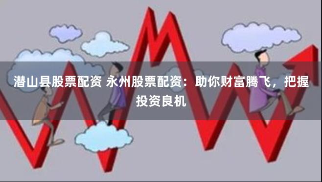 潜山县股票配资 永州股票配资：助你财富腾飞，把握投资良机