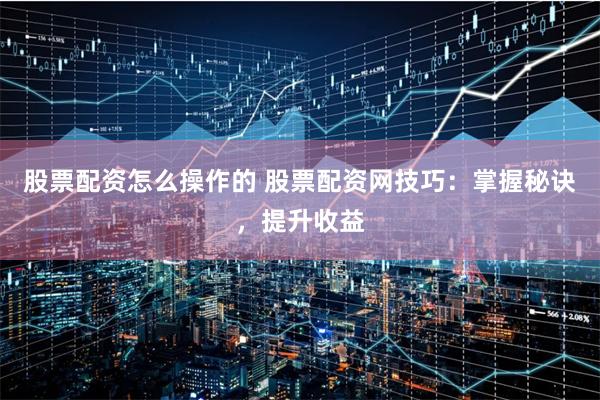 股票配资怎么操作的 股票配资网技巧：掌握秘诀，提升收益