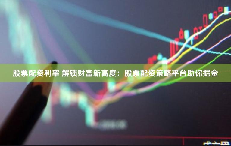 股票配资利率 解锁财富新高度：股票配资策略平台助你掘金