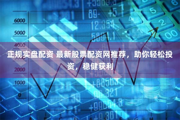 正规实盘配资 最新股票配资网推荐，助你轻松投资，稳健获利