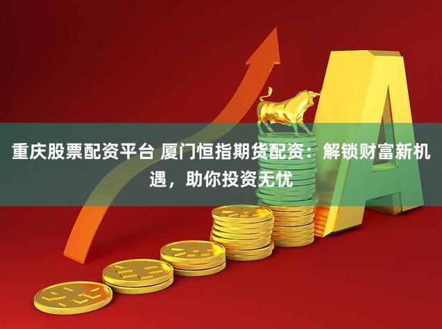 重庆股票配资平台 厦门恒指期货配资：解锁财富新机遇，助你投资无忧