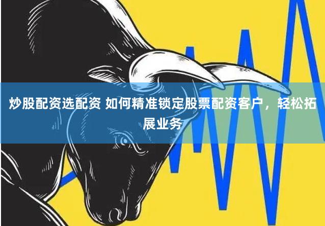 炒股配资选配资 如何精准锁定股票配资客户，轻松拓展业务
