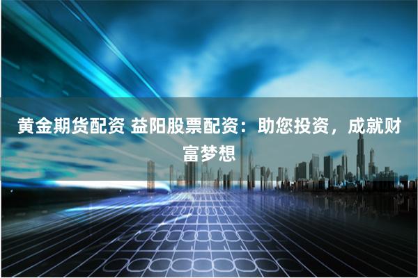 黄金期货配资 益阳股票配资：助您投资，成就财富梦想