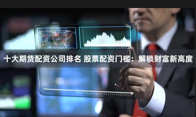 十大期货配资公司排名 股票配资门槛:解锁财富新高度