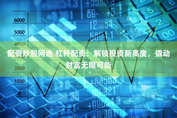 配资炒股网选 杠杆配资:解锁投资新高度,撬动财富无限可能