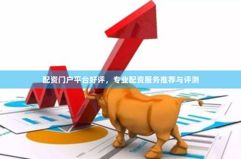 配资门户平台好评，专业配资服务推荐与评测