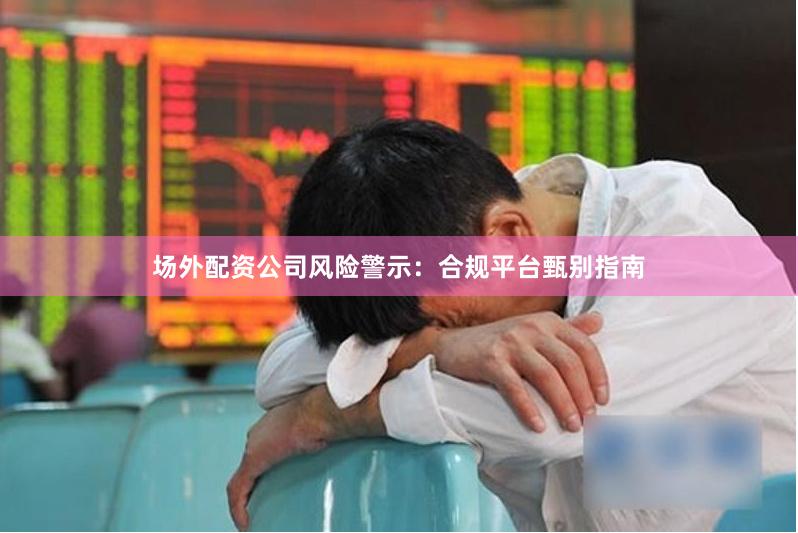 场外配资公司风险警示：合规平台甄别指南